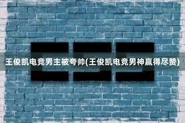 王俊凯电竞男主被夸帅(王俊凯电竞男神赢得尽赞)