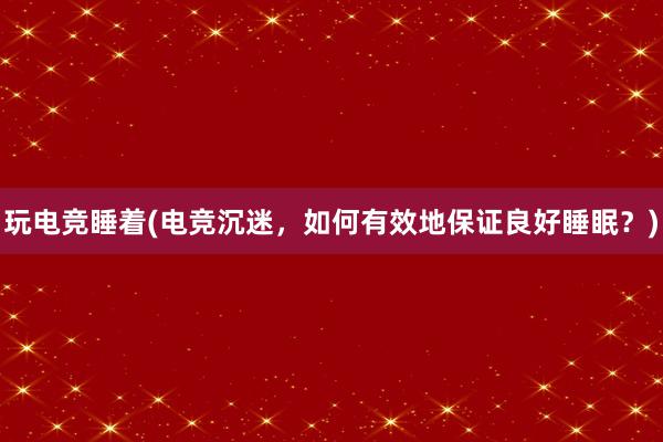 玩电竞睡着(电竞沉迷，如何有效地保证良好睡眠？)