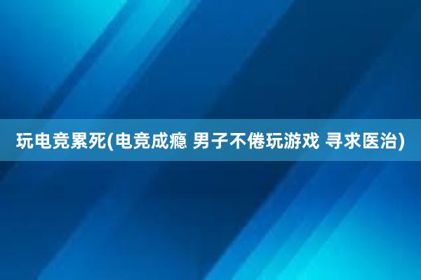 玩电竞累死(电竞成瘾 男子不倦玩游戏 寻求医治)