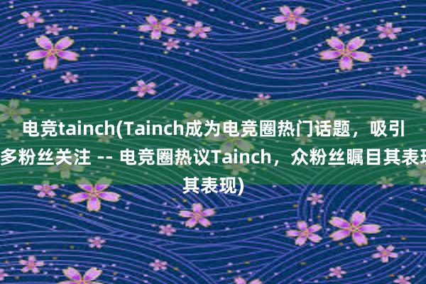 电竞tainch(Tainch成为电竞圈热门话题，吸引众多粉丝关注 -- 电竞圈热议Tainch，众粉丝瞩目其表现)