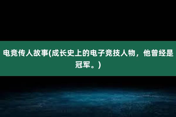 电竞传人故事(成长史上的电子竞技人物，他曾经是冠军。)