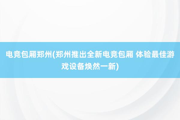 电竞包厢郑州(郑州推出全新电竞包厢 体验最佳游戏设备焕然一新)