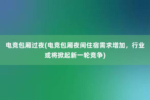 电竞包厢过夜(电竞包厢夜间住宿需求增加，行业或将掀起新一轮竞争)