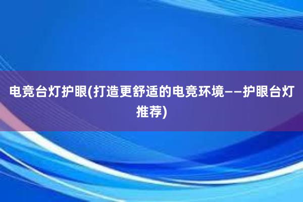 电竞台灯护眼(打造更舒适的电竞环境——护眼台灯推荐)