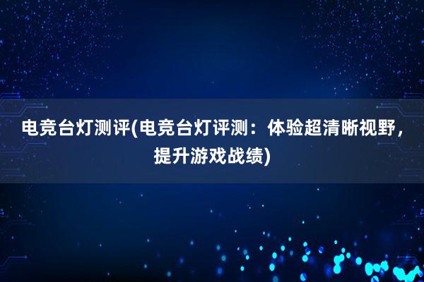 电竞台灯测评(电竞台灯评测：体验超清晰视野，提升游戏战绩)