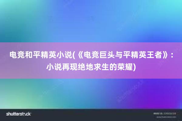 电竞和平精英小说(《电竞巨头与平精英王者》：小说再现绝地求生的荣耀)