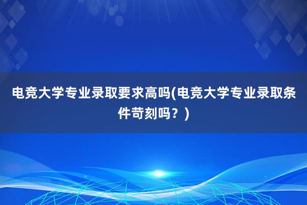 电竞大学专业录取要求高吗(电竞大学专业录取条件苛刻吗？)