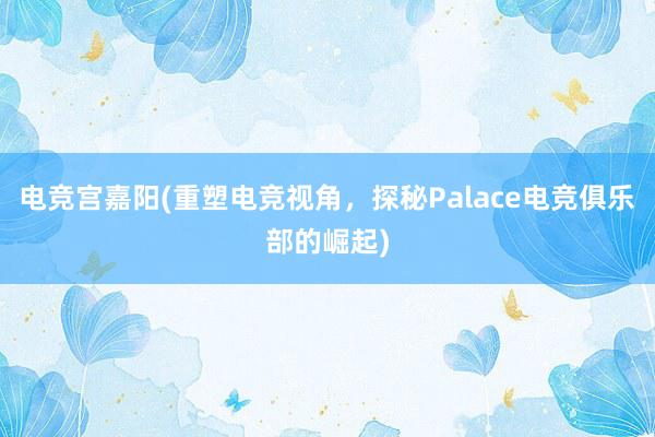 电竞宫嘉阳(重塑电竞视角，探秘Palace电竞俱乐部的崛起)