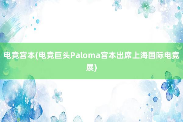 电竞宫本(电竞巨头Paloma宫本出席上海国际电竞展)