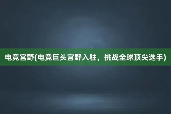 电竞宫野(电竞巨头宫野入驻，挑战全球顶尖选手)