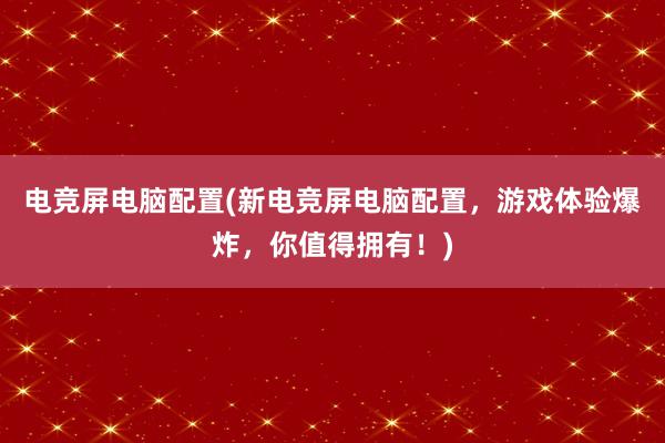 电竞屏电脑配置(新电竞屏电脑配置，游戏体验爆炸，你值得拥有！)