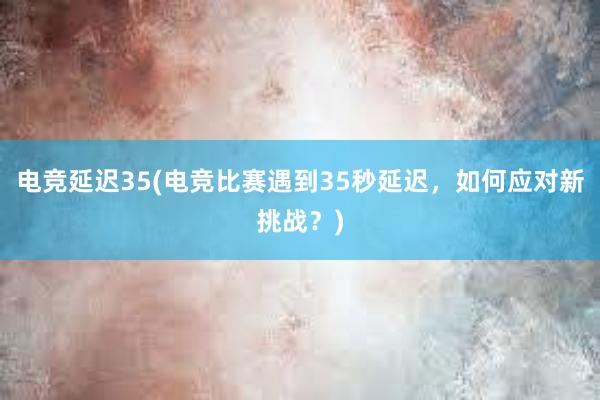 电竞延迟35(电竞比赛遇到35秒延迟，如何应对新挑战？)