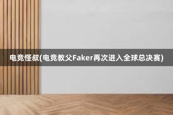 电竞怪叔(电竞教父Faker再次进入全球总决赛)