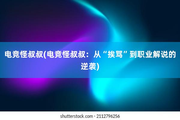 电竞怪叔叔(电竞怪叔叔：从“挨骂”到职业解说的逆袭)