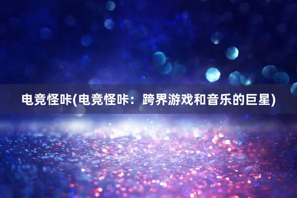 电竞怪咔(电竞怪咔：跨界游戏和音乐的巨星)