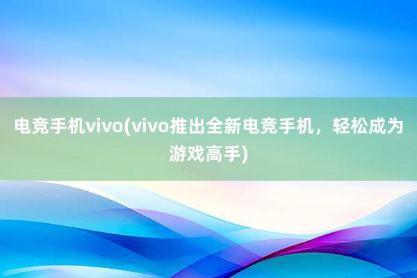 电竞手机vivo(vivo推出全新电竞手机，轻松成为游戏高手)