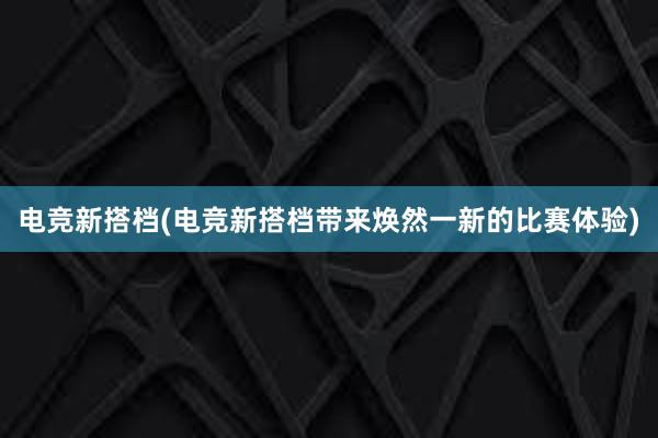 电竞新搭档(电竞新搭档带来焕然一新的比赛体验)