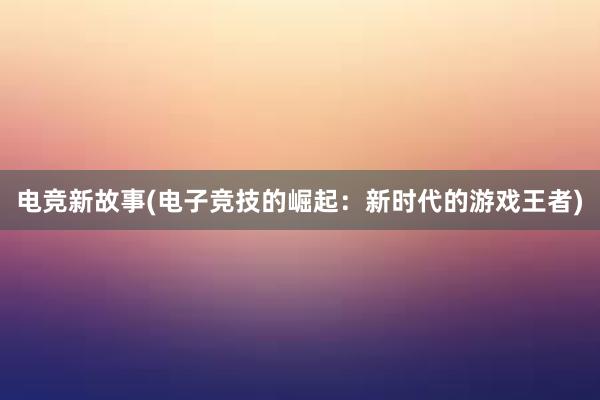 电竞新故事(电子竞技的崛起：新时代的游戏王者)