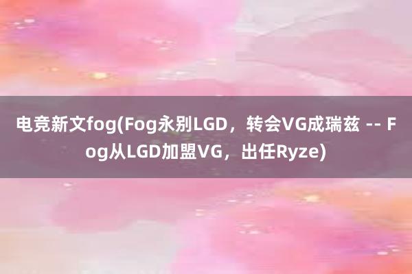 电竞新文fog(Fog永别LGD，转会VG成瑞兹 -- Fog从LGD加盟VG，出任Ryze)