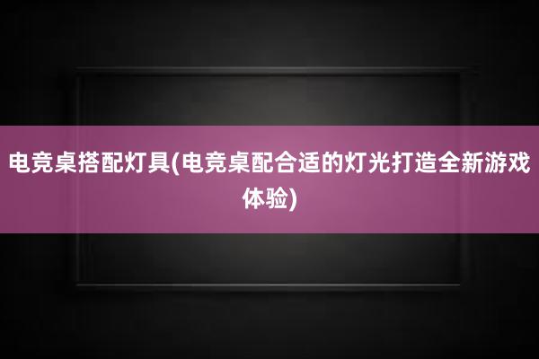 电竞桌搭配灯具(电竞桌配合适的灯光打造全新游戏体验)