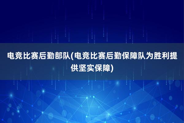 电竞比赛后勤部队(电竞比赛后勤保障队为胜利提供坚实保障)