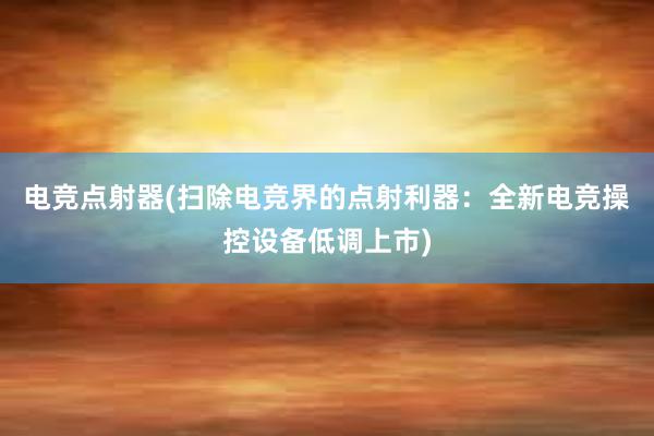 电竞点射器(扫除电竞界的点射利器：全新电竞操控设备低调上市)