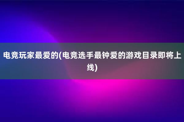 电竞玩家最爱的(电竞选手最钟爱的游戏目录即将上线)