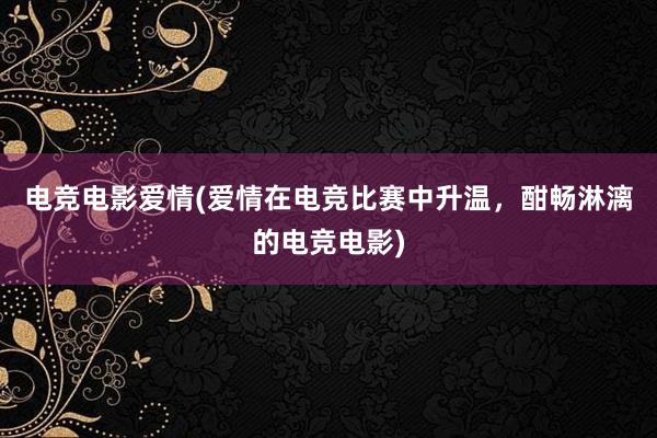 电竞电影爱情(爱情在电竞比赛中升温，酣畅淋漓的电竞电影)