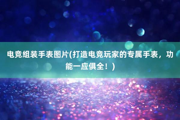 电竞组装手表图片(打造电竞玩家的专属手表，功能一应俱全！)