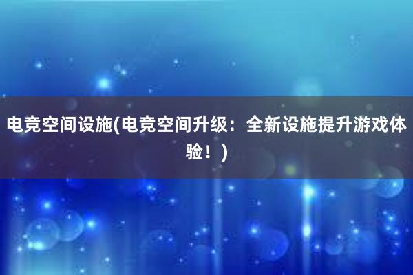 电竞空间设施(电竞空间升级：全新设施提升游戏体验！)