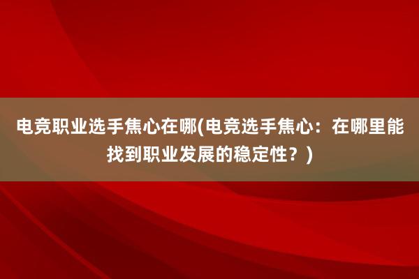 电竞职业选手焦心在哪(电竞选手焦心：在哪里能找到职业发展的稳定性？)