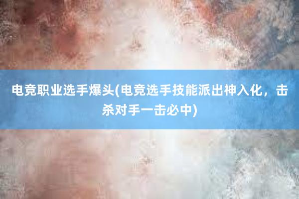 电竞职业选手爆头(电竞选手技能派出神入化，击杀对手一击必中)