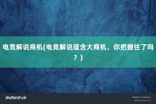 电竞解说商机(电竞解说蕴含大商机，你把握住了吗？)