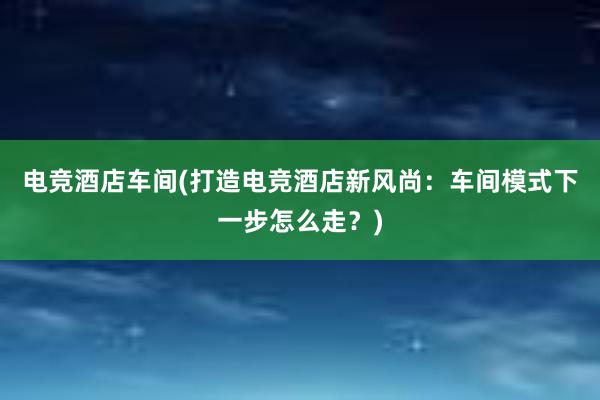 电竞酒店车间(打造电竞酒店新风尚：车间模式下一步怎么走？)