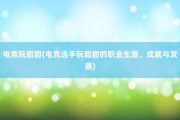 电竞阮甜甜(电竞选手阮甜甜的职业生涯、成就与发展)