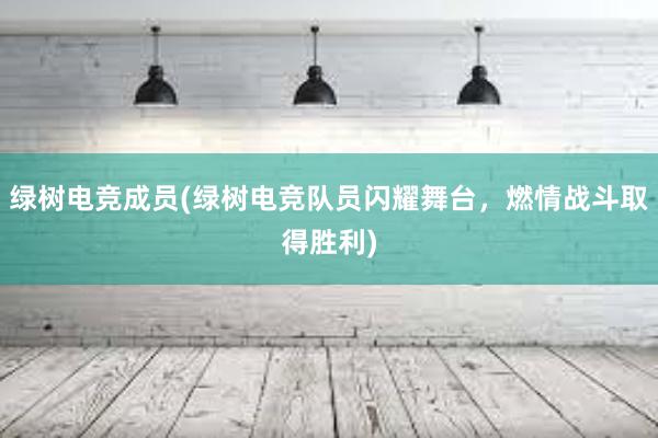 绿树电竞成员(绿树电竞队员闪耀舞台，燃情战斗取得胜利)