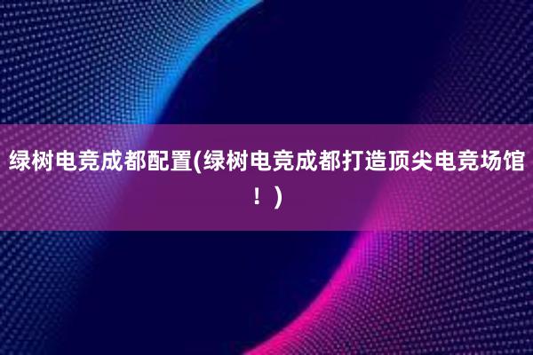 绿树电竞成都配置(绿树电竞成都打造顶尖电竞场馆！)