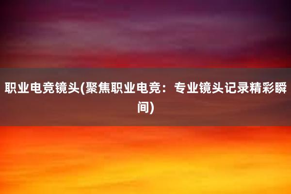 职业电竞镜头(聚焦职业电竞：专业镜头记录精彩瞬间)