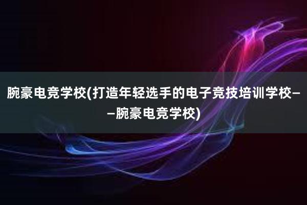 腕豪电竞学校(打造年轻选手的电子竞技培训学校——腕豪电竞学校)