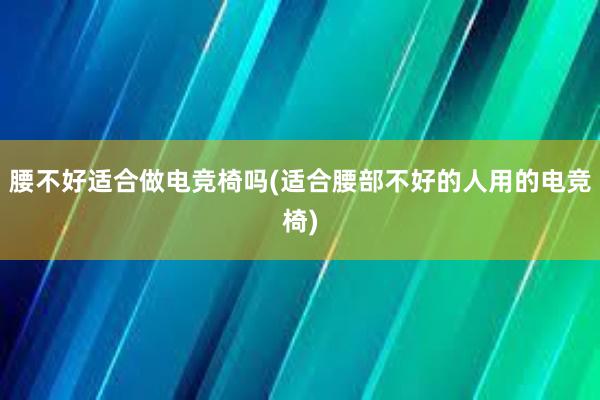 腰不好适合做电竞椅吗(适合腰部不好的人用的电竞椅)