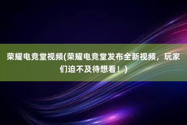 荣耀电竞堂视频(荣耀电竞堂发布全新视频，玩家们迫不及待想看！)