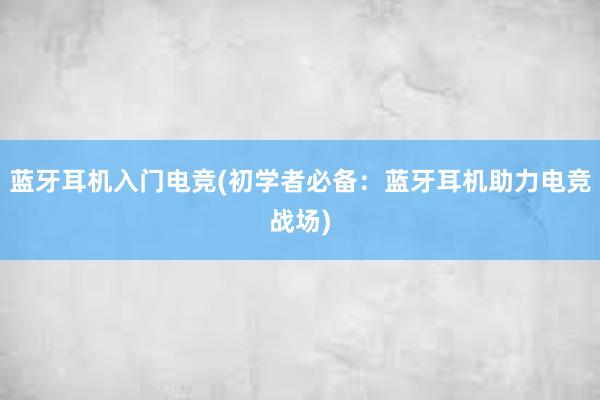 蓝牙耳机入门电竞(初学者必备：蓝牙耳机助力电竞战场)