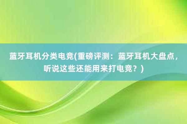 蓝牙耳机分类电竞(重磅评测：蓝牙耳机大盘点，听说这些还能用来打电竞？)