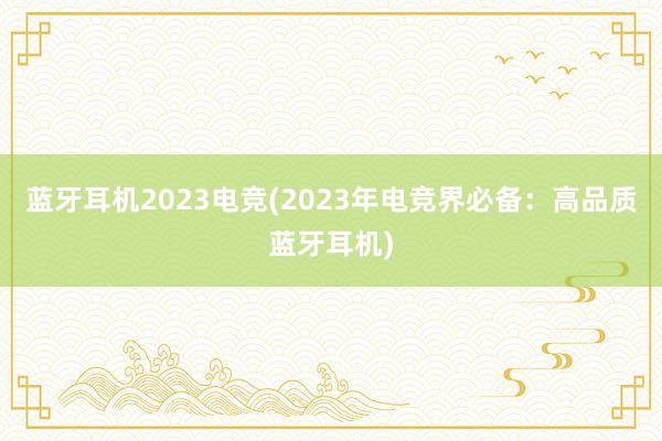 蓝牙耳机2023电竞(2023年电竞界必备：高品质蓝牙耳机)