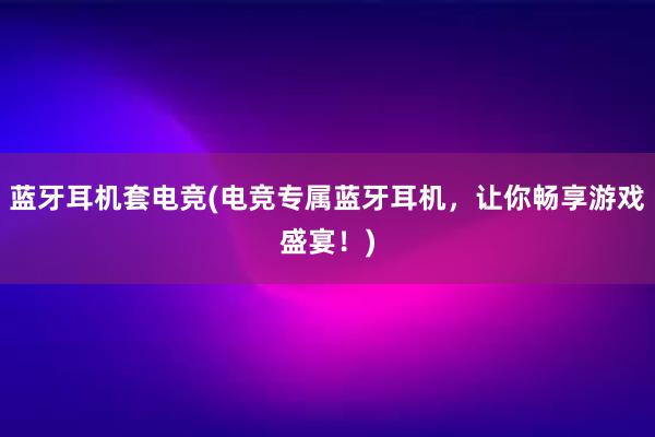 蓝牙耳机套电竞(电竞专属蓝牙耳机，让你畅享游戏盛宴！)