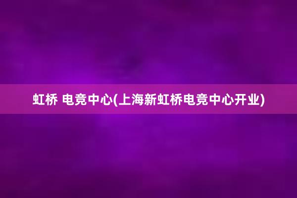 虹桥 电竞中心(上海新虹桥电竞中心开业)