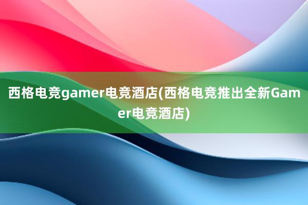 西格电竞gamer电竞酒店(西格电竞推出全新Gamer电竞酒店)