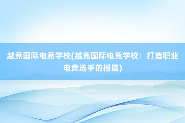 越竞国际电竞学校(越竞国际电竞学校：打造职业电竞选手的摇篮)