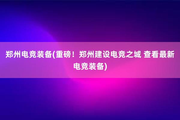 郑州电竞装备(重磅！郑州建设电竞之城 查看最新电竞装备)