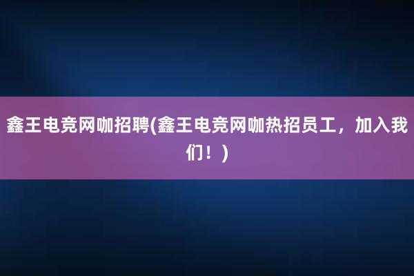 鑫王电竞网咖招聘(鑫王电竞网咖热招员工，加入我们！)